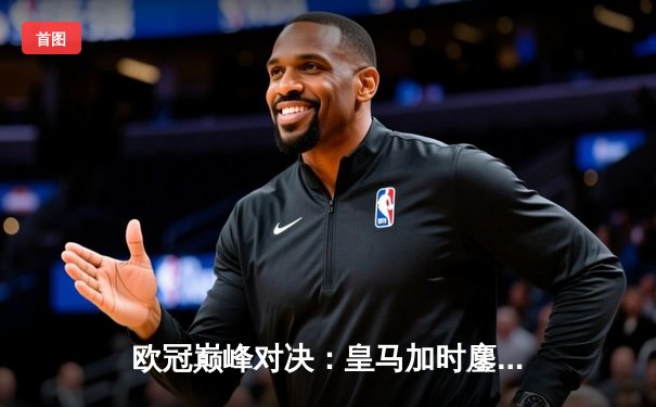 欧冠巅峰对决：皇马加时鏖战3-2力克拜仁，本泽马双响导演逆转好戏